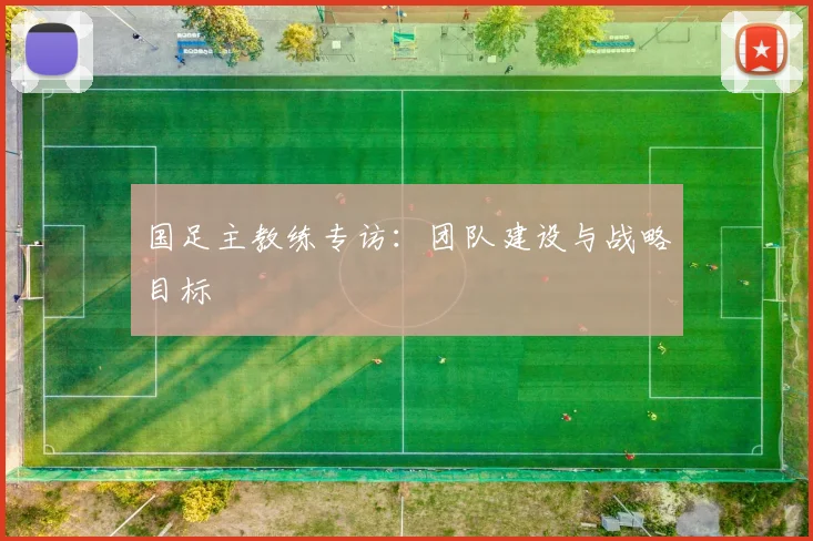 国足主教练专访：团队建设与战略目标