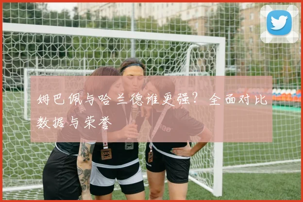 姆巴佩与哈兰德谁更强？全面对比数据与荣誉