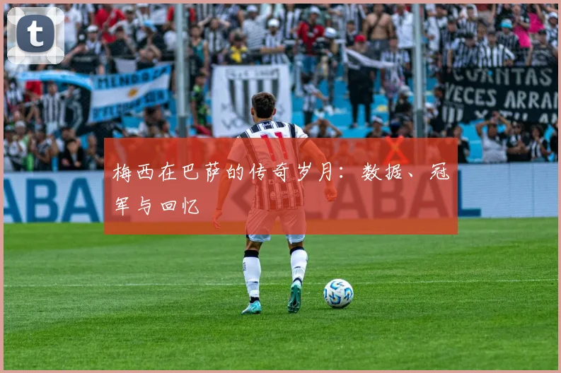 梅西在巴萨的传奇岁月：数据、冠军与回忆