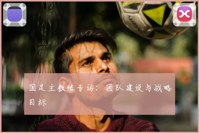 国足主教练专访：团队建设与战略目标