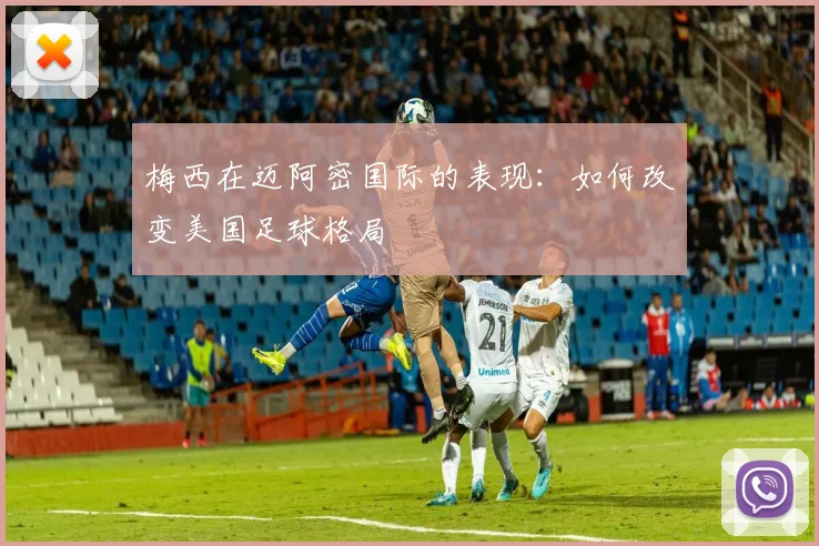 梅西在迈阿密国际的表现：如何改变美国足球格局