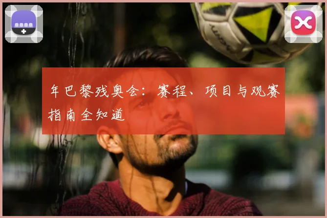 年巴黎残奥会：赛程、项目与观赛指南全知道
