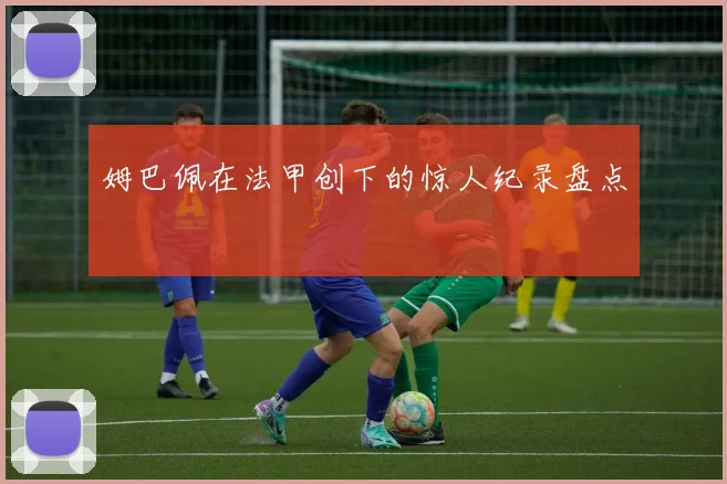 姆巴佩在法甲创下的惊人纪录盘点